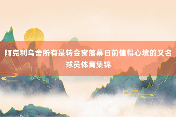 阿克利乌舍所有是转会窗落幕日前值得心境的又名球员体育集锦