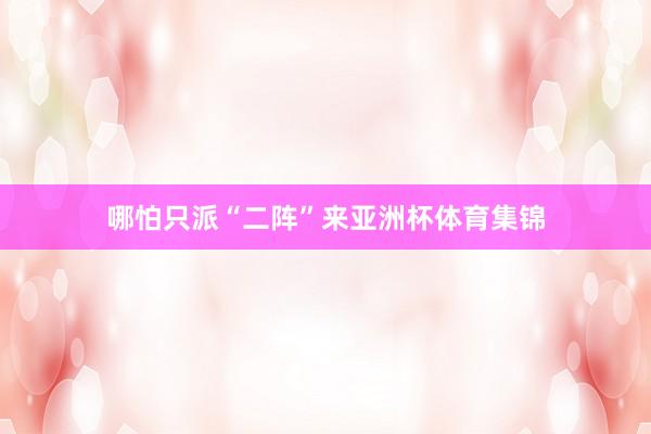 哪怕只派“二阵”来亚洲杯体育集锦
