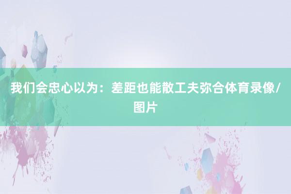 我们会忠心以为：差距也能散工夫弥合体育录像/图片