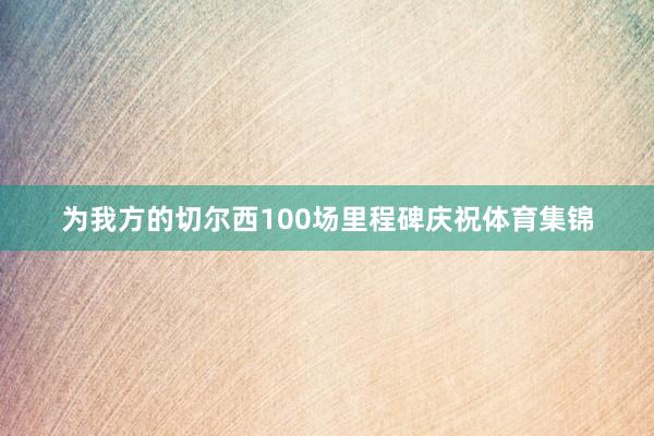 为我方的切尔西100场里程碑庆祝体育集锦