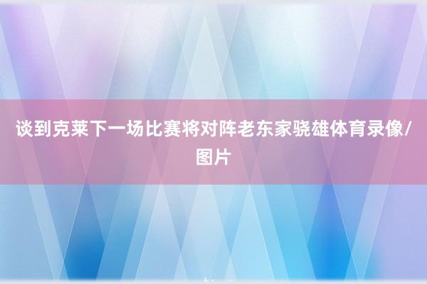 谈到克莱下一场比赛将对阵老东家骁雄体育录像/图片