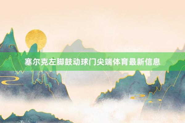 塞尔克左脚鼓动球门尖端体育最新信息
