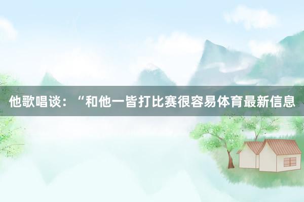 他歌唱谈：“和他一皆打比赛很容易体育最新信息