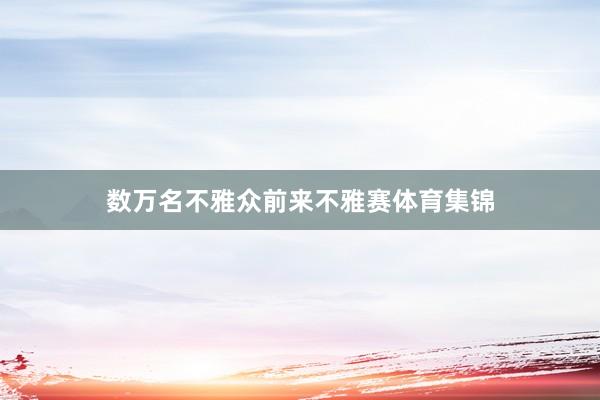 数万名不雅众前来不雅赛体育集锦