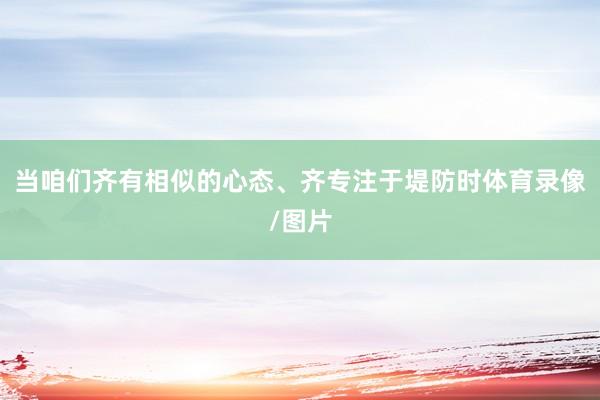 当咱们齐有相似的心态、齐专注于堤防时体育录像/图片