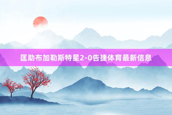 匡助布加勒斯特星2-0告捷体育最新信息