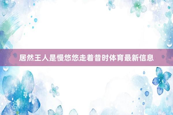 居然王人是慢悠悠走着昔时体育最新信息