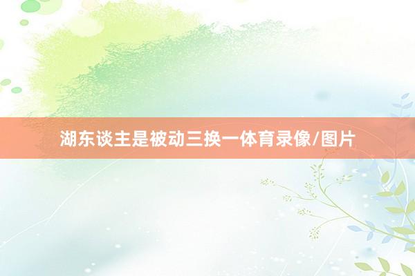 湖东谈主是被动三换一体育录像/图片