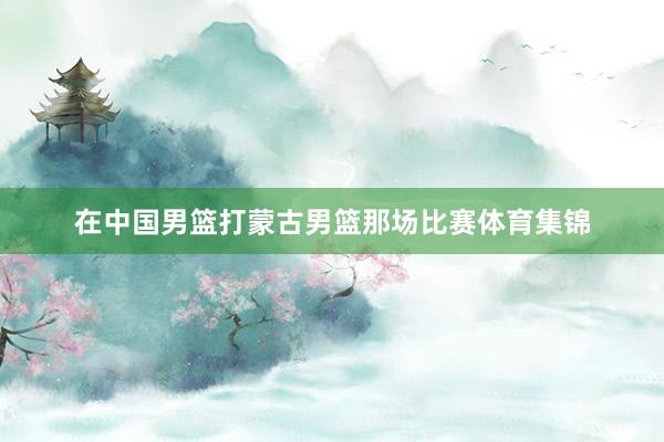 在中国男篮打蒙古男篮那场比赛体育集锦