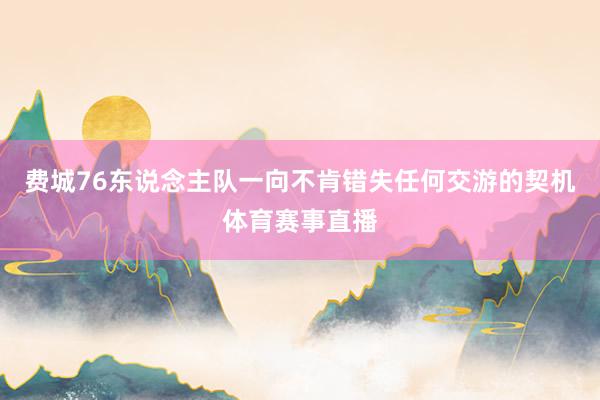 费城76东说念主队一向不肯错失任何交游的契机体育赛事直播