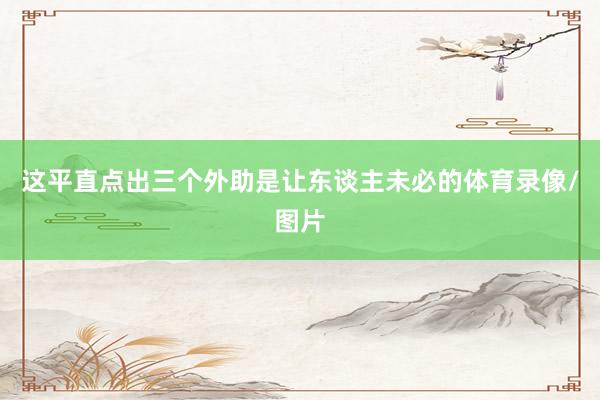 这平直点出三个外助是让东谈主未必的体育录像/图片