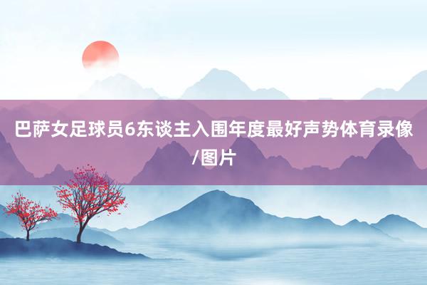 巴萨女足球员6东谈主入围年度最好声势体育录像/图片