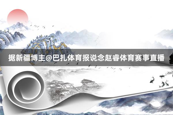 据新疆博主@巴扎体育报说念赵睿体育赛事直播