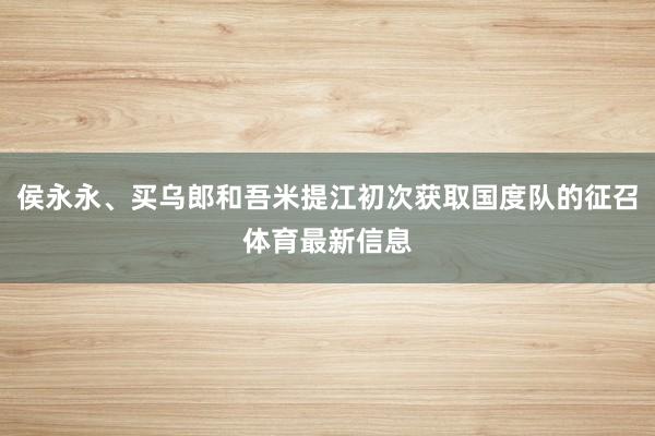 侯永永、买乌郎和吾米提江初次获取国度队的征召体育最新信息