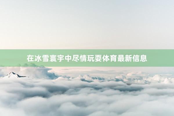在冰雪寰宇中尽情玩耍体育最新信息