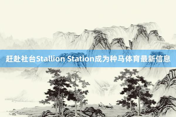 赶赴社台Stallion Station成为种马体育最新信息