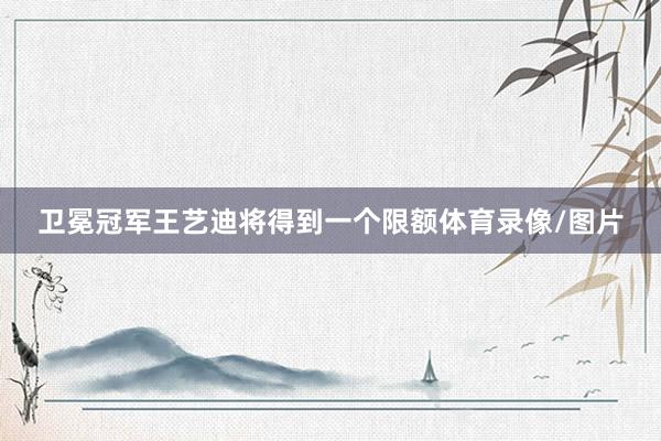 卫冕冠军王艺迪将得到一个限额体育录像/图片