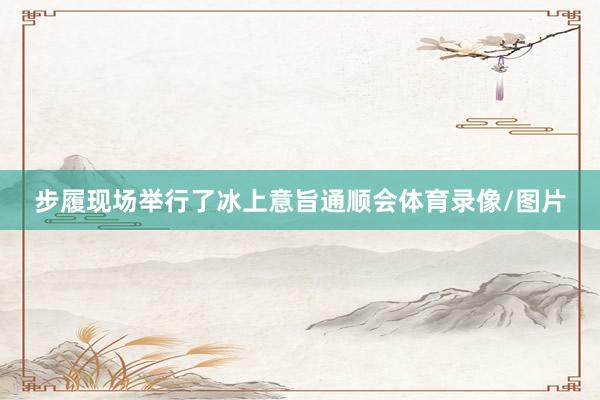 步履现场举行了冰上意旨通顺会体育录像/图片