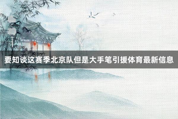 要知谈这赛季北京队但是大手笔引援体育最新信息