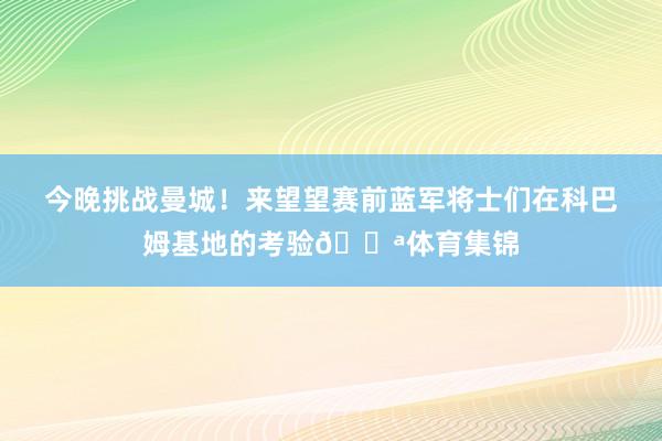 今晚挑战曼城！来望望赛前蓝军将士们在科巴姆基地的考验💪体育集锦