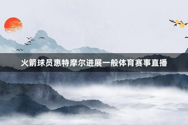 火箭球员惠特摩尔进展一般体育赛事直播
