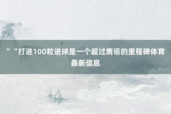 ”“打进100粒进球是一个超过膺惩的里程碑体育最新信息