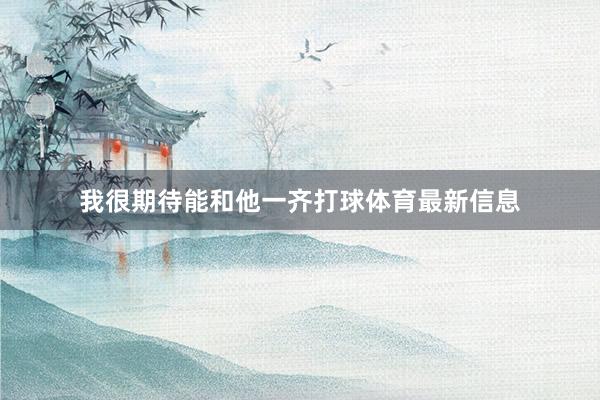 我很期待能和他一齐打球体育最新信息