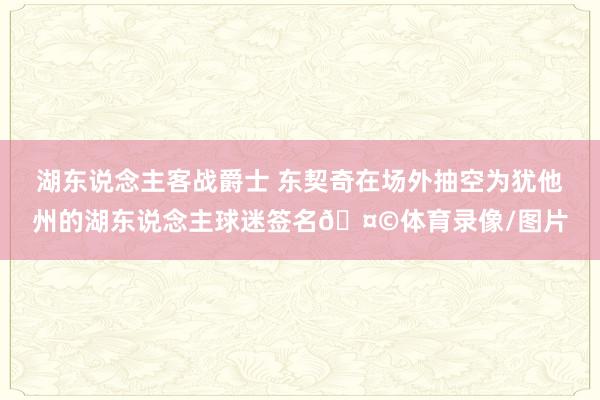 湖东说念主客战爵士 东契奇在场外抽空为犹他州的湖东说念主球迷签名🤩体育录像/图片
