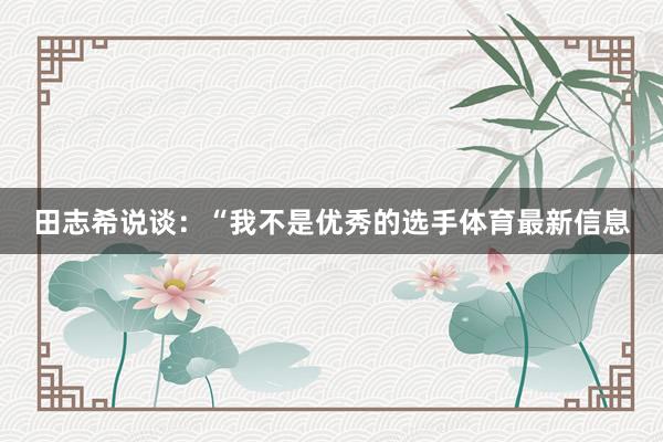 田志希说谈：“我不是优秀的选手体育最新信息