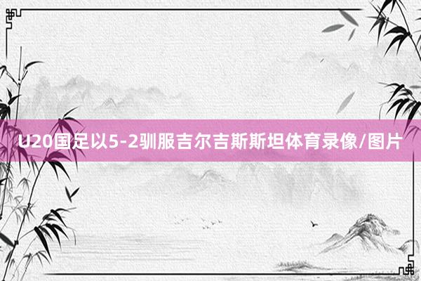 U20国足以5-2驯服吉尔吉斯斯坦体育录像/图片