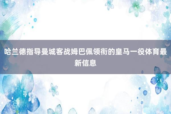 哈兰德指导曼城客战姆巴佩领衔的皇马一役体育最新信息
