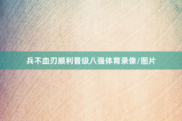 兵不血刃顺利晋级八强体育录像/图片
