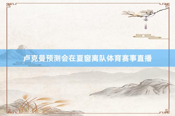 卢克曼预测会在夏窗离队体育赛事直播