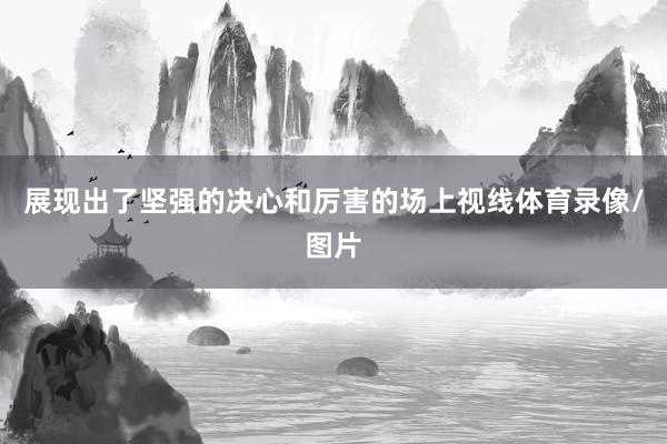 展现出了坚强的决心和厉害的场上视线体育录像/图片