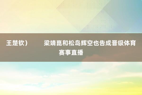 王楚钦) 梁靖崑和松岛辉空也告成晋级体育赛事直播