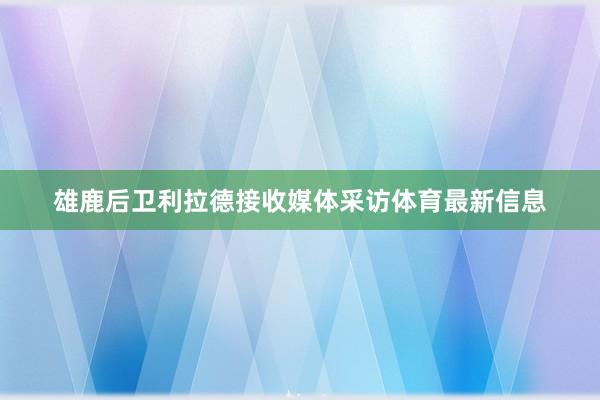 雄鹿后卫利拉德接收媒体采访体育最新信息