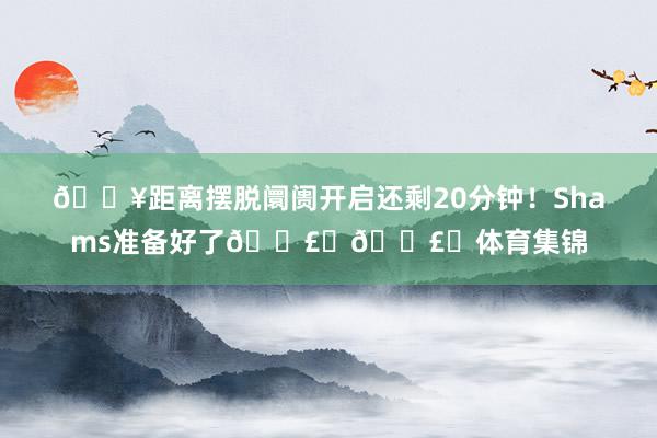 🔥距离摆脱阛阓开启还剩20分钟！Shams准备好了💣️💣️体育集锦