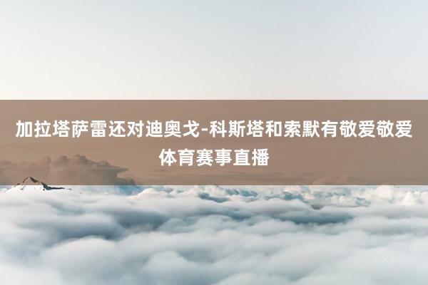 加拉塔萨雷还对迪奥戈-科斯塔和索默有敬爱敬爱体育赛事直播