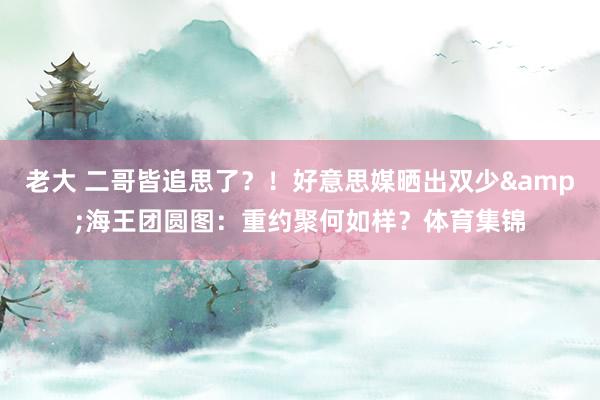 老大 二哥皆追思了？！好意思媒晒出双少&海王团圆图：重约聚何如样？体育集锦