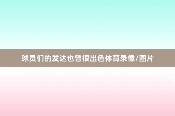 球员们的发达也曾很出色体育录像/图片