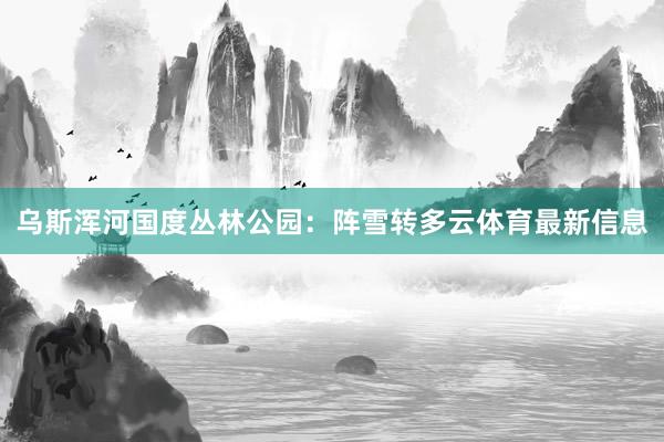 乌斯浑河国度丛林公园：阵雪转多云体育最新信息