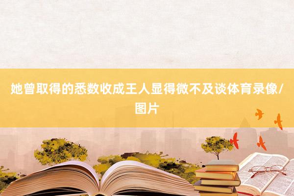 她曾取得的悉数收成王人显得微不及谈体育录像/图片