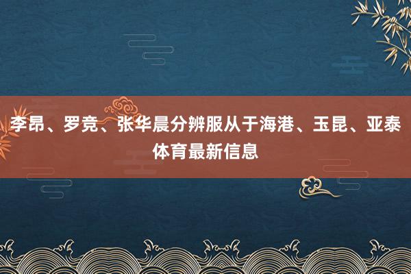 李昂、罗竞、张华晨分辨服从于海港、玉昆、亚泰体育最新信息