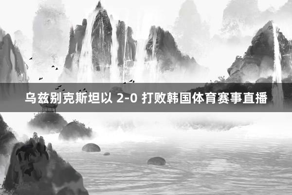 乌兹别克斯坦以 2-0 打败韩国体育赛事直播