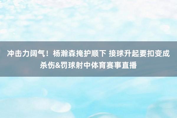 冲击力阔气！杨瀚森掩护顺下 接球升起要扣变成杀伤&罚球射中体育赛事直播