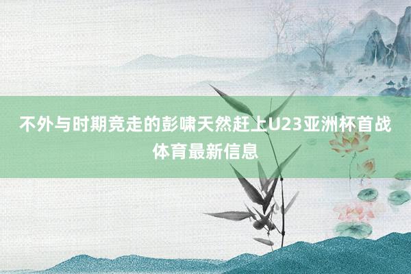 不外与时期竞走的彭啸天然赶上U23亚洲杯首战体育最新信息