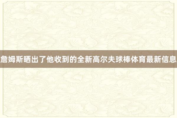 詹姆斯晒出了他收到的全新高尔夫球棒体育最新信息