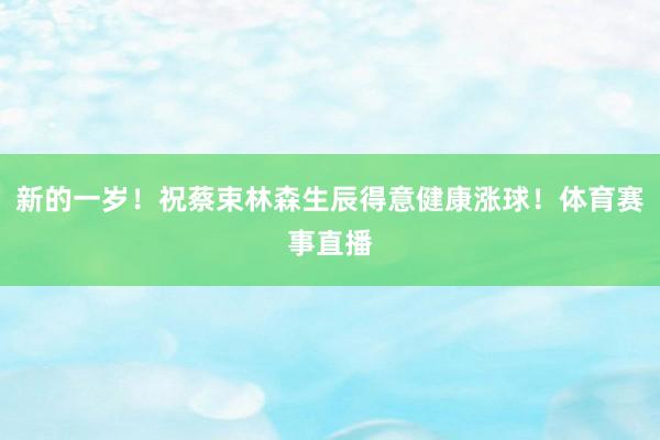 新的一岁！祝蔡束林森生辰得意健康涨球！体育赛事直播