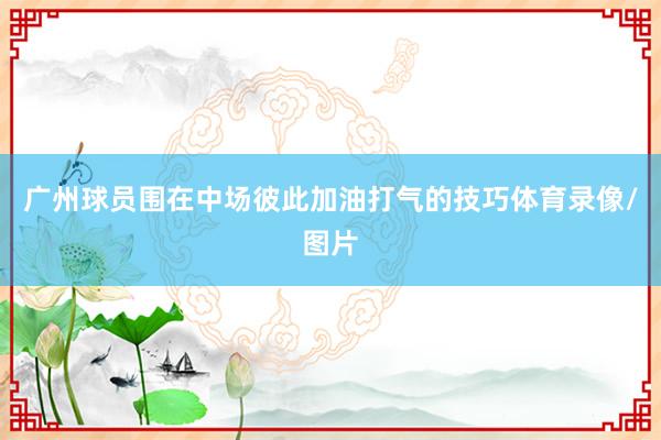 广州球员围在中场彼此加油打气的技巧体育录像/图片