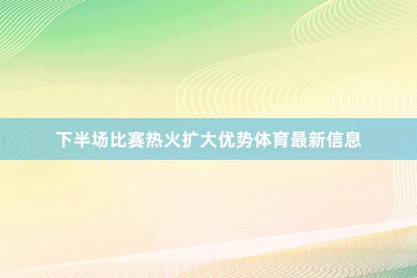 下半场比赛热火扩大优势体育最新信息